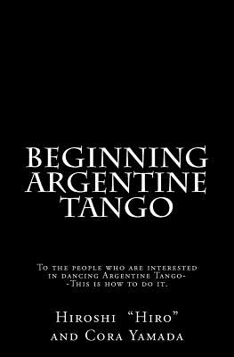 Beginning Argentine Tango: To the people who are interested in dancing Argentine Tango--This is how to do it - Cora Yamada