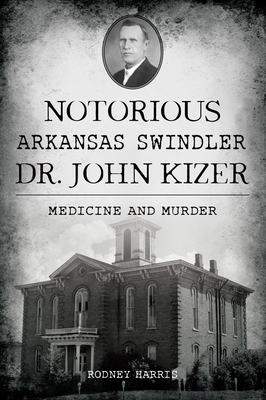 Notorious Arkansas Swindler Dr. John Kizer: Medicine and Murder - Rodney Harris