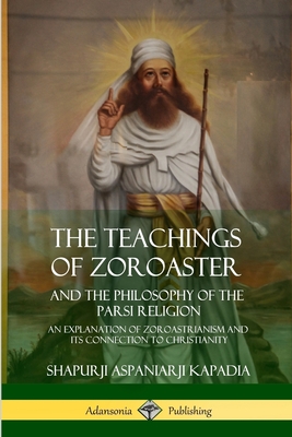 The Teachings of Zoroaster and the Philosophy of the Parsi Religion: An Explanation of Zoroastrianism and its Connection to Christianity - Shapurji Aspaniarji Kapadia