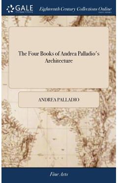 Coperta cărții 'The Four Books of Andrea Palladio's Architecture: Wherein, After a Short Treatise Of the Five Orders, Those'