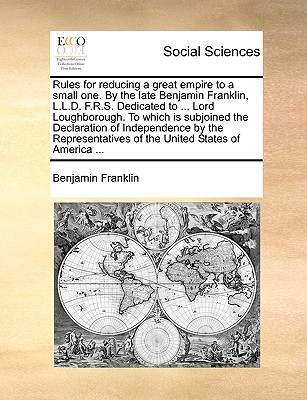 Rules for Reducing a Great Empire to a Small One. by the Late Benjamin Franklin, L.L.D. F.R.S. Dedicated to ... Lord Loughborough. to Which Is Subjoin - Benjamin Franklin