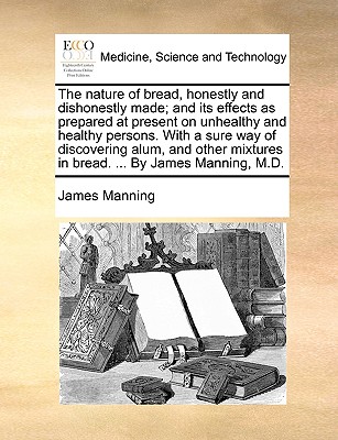 The Nature of Bread, Honestly and Dishonestly Made; And Its Effects as Prepared at Present on Unhealthy and Healthy Persons. with a Sure Way of Discov - James Manning