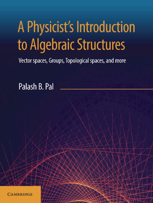 A Physicist's Introduction to Algebraic Structures: Vector Spaces, Groups, Topological Spaces and More - Palash B. Pal