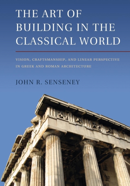 The Art of Building in the Classical World: Vision, Craftsmanship, and Linear Perspective in Greek and Roman Architecture - John R. Senseney