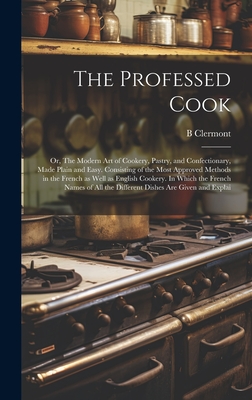 The Professed Cook; or, The Modern art of Cookery, Pastry, and Confectionary, Made Plain and Easy. Consisting of the Most Approved Methods in the Fren - B. Clermont