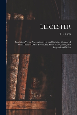 Leicester: Sanitation Versus Vaccination: its Vital Statistics Compared With Those of Other Towns, the Army, Navy, Japan, and Eng - J. T. Biggs