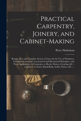 Practical Carpentry, Joinery, and Cabinet-making: Being a New and Complete System of Lines for the Use of Workmen, Founded on Accurate Geometrical and - Peter 1765-1844 Nicholson