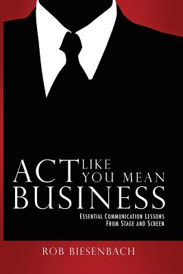 Act Like You Mean Business: Essential Communication Lessons from Stage and Screen - Rob Biesenbach
