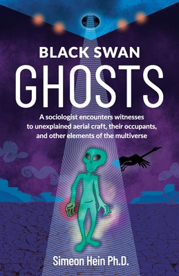 Black Swan Ghosts: A sociologist encounters witnesses to unexplained aerial craft, their occupants, and other elements of the multiverse - Simeon Hein