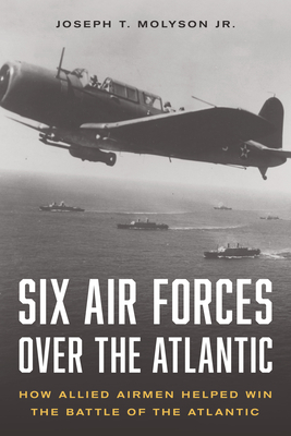 Six Air Forces Over the Atlantic: How Allied Airmen Helped Win the Battle of the Atlantic - Col Joseph T. Molyson Jr. (ret)