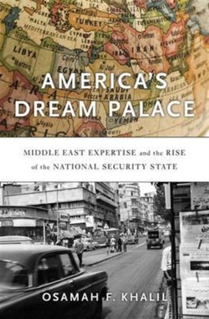 America's Dream Palace: Middle East Expertise and the Rise of the National Security State - Osamah F. Khalil