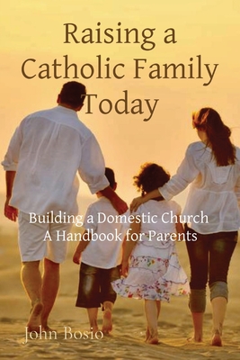 Raising a Catholic Family Today: Building a Domestic Church A Handbook for Parents - John Bosio