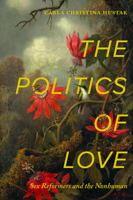 The Politics of Love: Sex Reformers and the Nonhuman - Carla Christina Hustak
