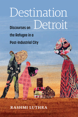 Destination Detroit: Discourses on the Refugee in a Post-Industrial City - Rashmi Luthra