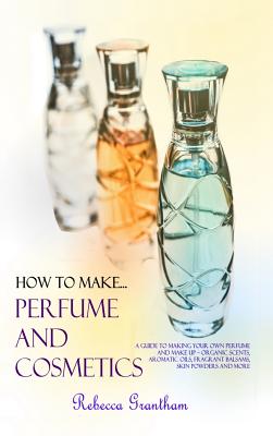 How to Make Perfumes and Cosmetics: A Guide to Making Your Own Perfume and Make up - Organic Scents, Aromatic Oils, Fragrant Balsams, Skin Powders and - Rebecca Grantham