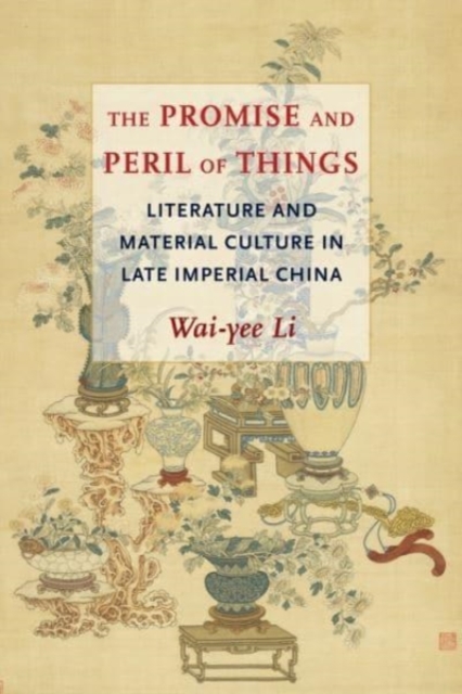 The Promise and Peril of Things: Literature and Material Culture in Late Imperial China - Wai-yee Li