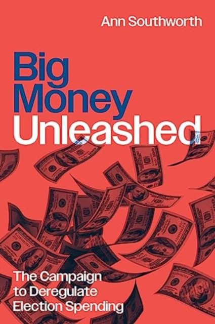 Big Money Unleashed: The Campaign to Deregulate Election Spending - Ann Southworth