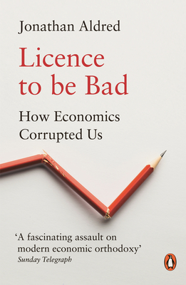 Licence to Be Bad: How Economics Corrupted Us - Jonathan Aldred