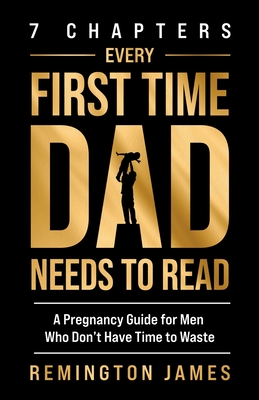 7 Chapters Every First Time Dad Needs to Read: A Pregnancy Guide for Men Who Don't Have Time to Waste - Remington James