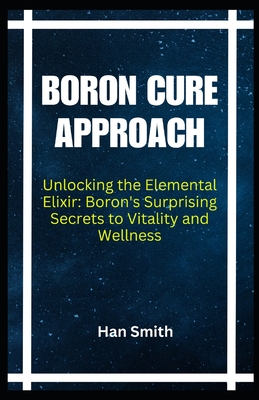 Boron Cure Approach: Unlocking the Elemental Elixir: Boron's Surprising Secrets to Vitality and Wellness - Han Smith