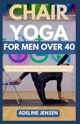 Chair Yoga for Men Over 40: The Ultimate Guide with 35+ Gentle Workouts to Live Pain-Free, Regain Balance, Flexibility and Strength - Adeline Jensen