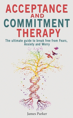 Acceptance and Commitment Therapy: The Ultimate Guide to Break Free from Fears, Anxiety and Worry - James Parker