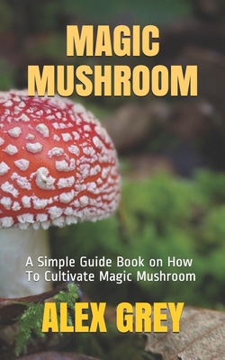 Magic Mushroom: A Simple Guide Book on How To Cultivate Magic Mushroom - Alex Grey