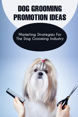 Dog Grooming Promotion Ideas: Marketing Strategies For The Dog Grooming Industry: Dog Grooming Promotion Ideas Book - Bella Leander