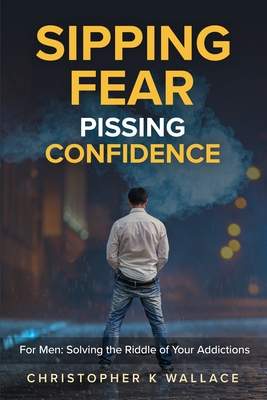 Sipping Fear Pissing Confidence: For Men: Solving the Riddle of Your Addictions - Christopher K. Wallace