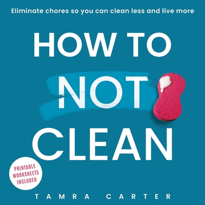 How to Not Clean: Discover How To Go Beyond Organizing and Minimalism to Eliminate Chores So You Can Clean Less and Live More - Tamra Carter