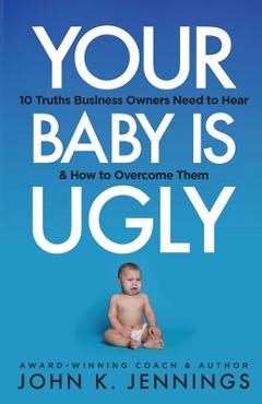 Your Baby Is Ugly: 10 truths business owners need to hear & how to o - John Jennings