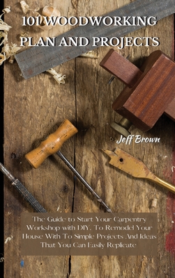 101 Woodworking Plan and Projects: The Guide to Start Your Carpentry Workshop with DIY, To Remodel Your House With To Simple Projects And Ideas That Y - Jeff Brown