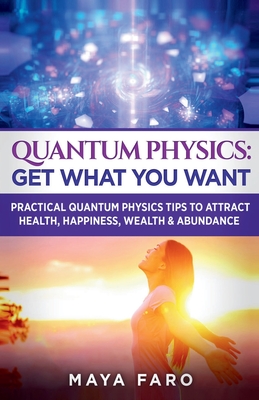 Quantum Physics: Get What You Want: Practical Quantum Physics Tips to Attract Health, Happiness, Wealth & Abundance - Maya Faro