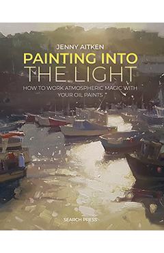 Painting Into the Light: How to Work Atmospheric Magic with Your Oil Paints - Jenny Aitken