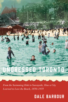 Undressed Toronto: From the Swimming Hole to Sunnyside, How a City Learned to Love the Beach, 1850-1935 - Dale Barbour