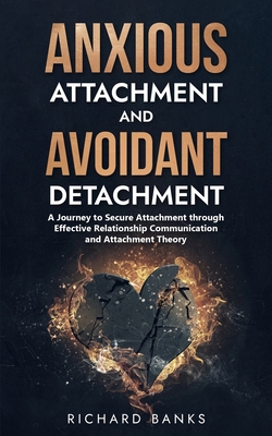 Anxious Attachment and Avoidant Detachment: A Journey to Secure Attachment through Effective Relationship Communication and Attachment Theory - Richard Banks