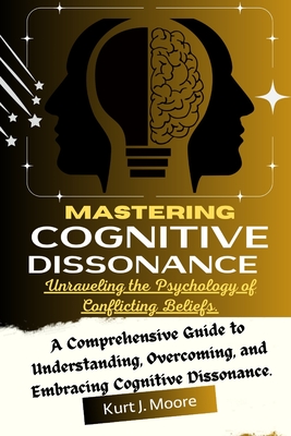 Mastering Cognitive Dissonance: Unraveling the Psychology of Conflicting Beliefs: A Comprehensive Guide to Understanding, Overcoming, and Embracing Co - Kurt J. Moore