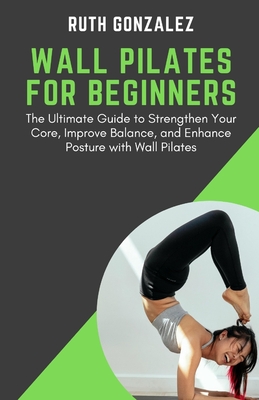 Wall Pilates for Beginners: The Ultimate Guide to Strengthen Your Core, Improve Balance, and Enhance Posture with Wall Pilates - Ruth Gonzalez