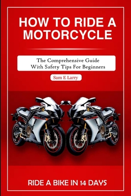 How to Ride a Motorcycle: The comprehensive guide with safety tips for beginners - Sam E. Larry