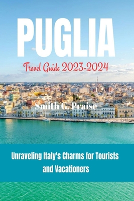 Puglia Travel Guide 2023-2024: Unraveling Italy's Charms for Tourists and Vacationers - Smith G. Praise