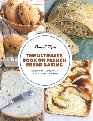 The Ultimate Book on French Bread Baking: Master the Art of Baguettes, Boules, Brioche, and More - Pam L. Flynn