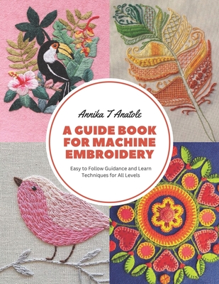 A Guide Book for Machine Embroidery: Easy to Follow Guidance and Learn Techniques for All Levels - Annika T. Anatole