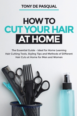 How to Cut Your Hair at Home: The Essential Guide - Ideal for Home Learning (Hair Cutting Tools, Styling Tips and Methods of Different Hair Cuts at - Tony De Pasqual