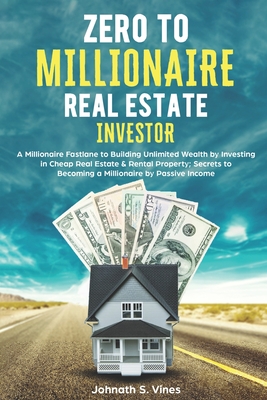 Zero to Millionaire Real Estate Investor: A Millionaire Fastlane to Building Unlimited Wealth by Investing in Cheap Real Estate & Rental Property; Sec - Johnath S. Vines