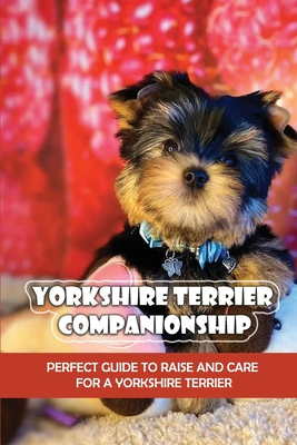 Yorkshire Terrier Companionship: Perfect Guide To Raise And Care For A Yorkshire Terrier: Tips For Raising A Yorkie - Arvilla Bole