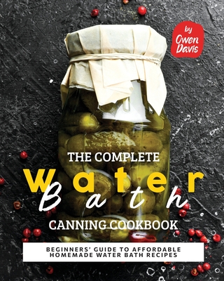The Complete Water Bath Canning Cookbook: Beginners' Guide to Affordable Homemade Water Bath Recipes - Owen Davis