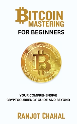 Bitcoin Mastering for Beginners: Your Comprehensive Cryptocurrency Guide and Beyond - Ranjot Singh Chahal