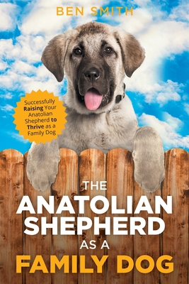 The Anatolian Shepherd as a Family Dog: Successfully Raising Your Anatolian Shepherd to Thrive as a Family Dog - Ben Smith