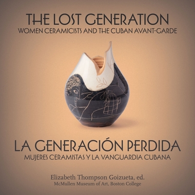 The Lost Generation La Generación Perdida: Women Ceramicists and the Cuban Avant-Garde Mujeres Ceramistas Y La Vanguardia Cubana - Elizabeth Thompson Goizueta