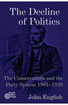 The Decline of Politics: The Conservatives and the Party System, 1901-1920 - John English